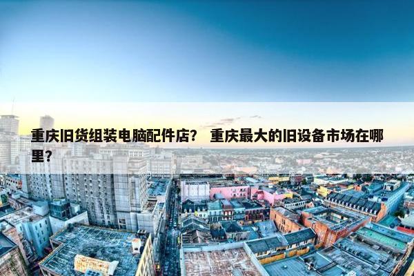 重庆旧货组装电脑配件店？ 重庆最大的旧设备市场在哪里？