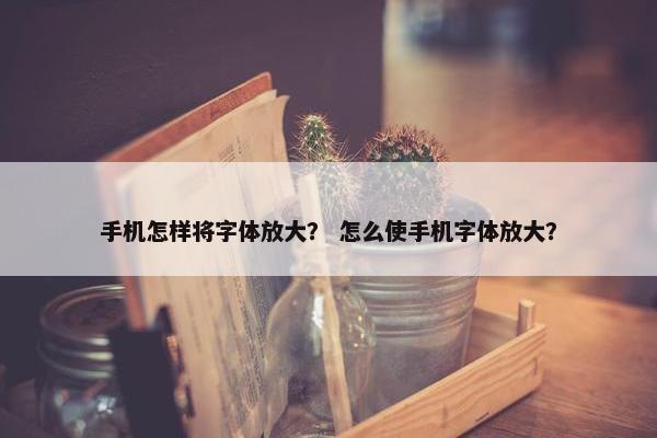 手机怎样将字体放大？ 怎么使手机字体放大？