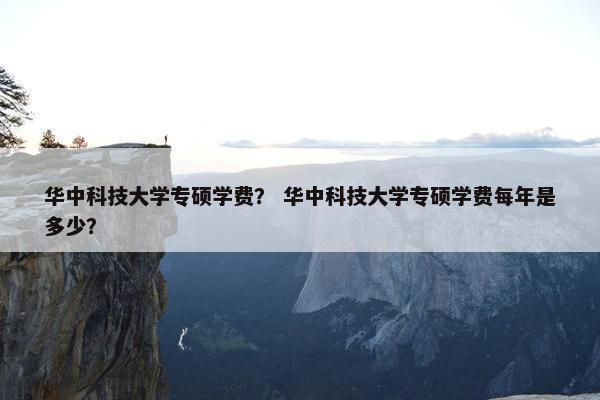华中科技大学专硕学费？ 华中科技大学专硕学费每年是多少？