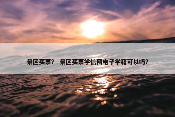 景区买票？ 景区买票学信网电子学籍可以吗？