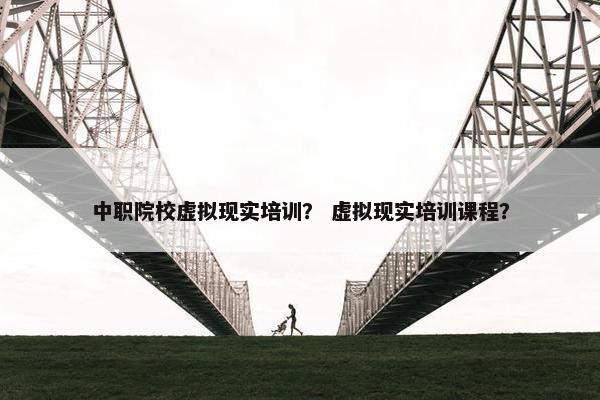 中职院校虚拟现实培训？ 虚拟现实培训课程？
