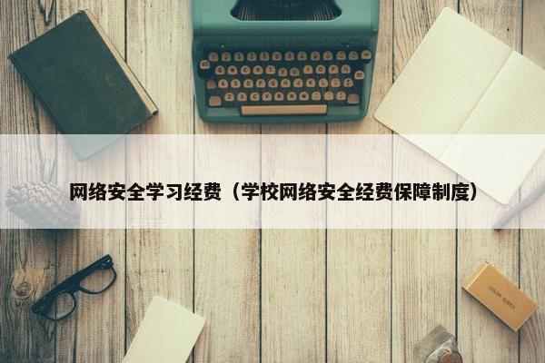 网络安全学习经费（学校网络安全经费保障制度）