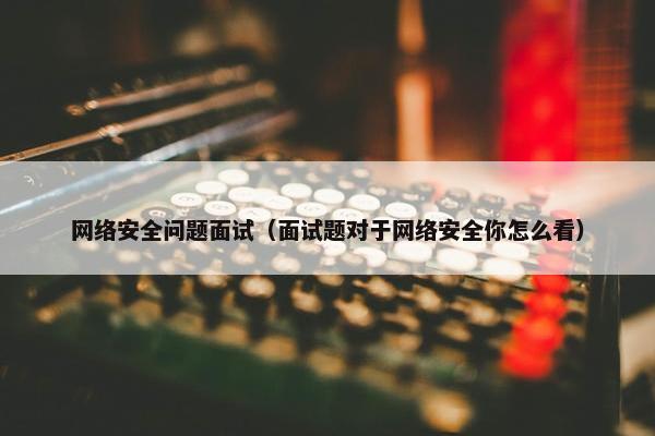网络安全问题面试（面试题对于网络安全你怎么看）