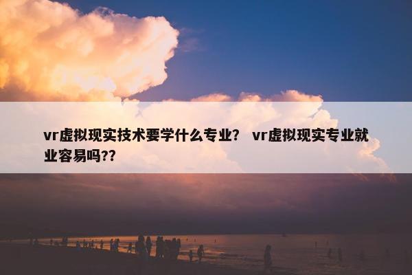 vr虚拟现实技术要学什么专业？ vr虚拟现实专业就业容易吗?？