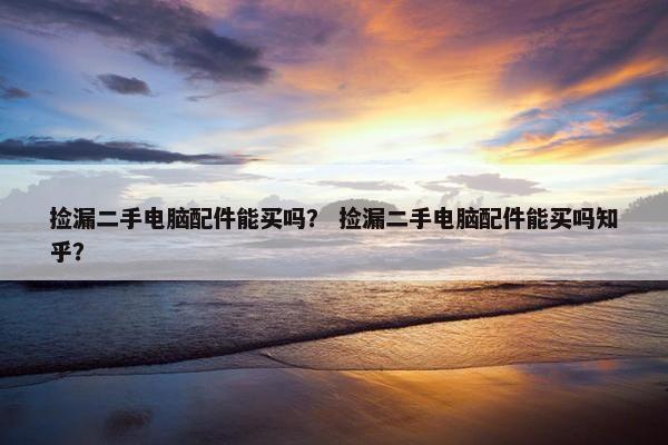 捡漏二手电脑配件能买吗？ 捡漏二手电脑配件能买吗知乎？