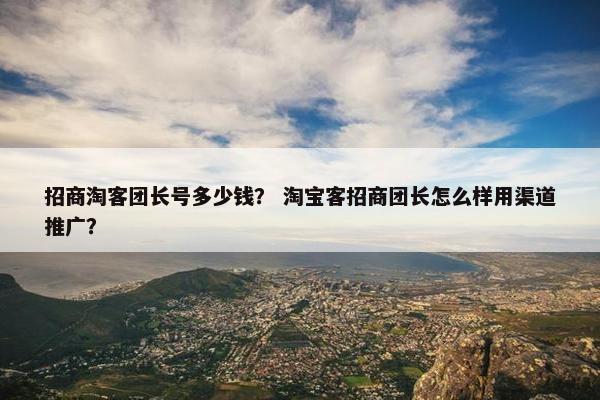 招商淘客团长号多少钱？ 淘宝客招商团长怎么样用渠道推广？