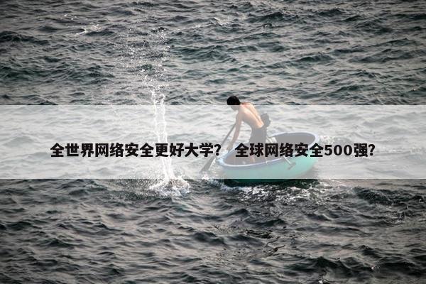 全世界网络安全更好大学？ 全球网络安全500强？