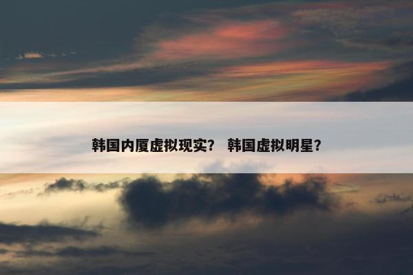 韩国内厦虚拟现实？ 韩国虚拟明星？