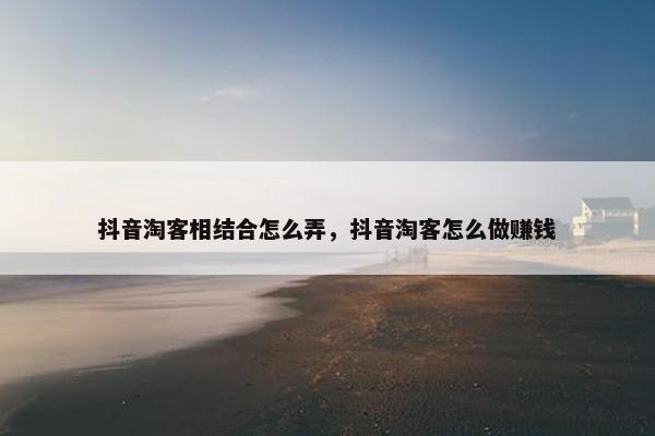 抖音淘客相结合怎么弄，抖音淘客怎么做赚钱