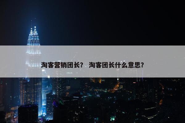 淘客营销团长？ 淘客团长什么意思？