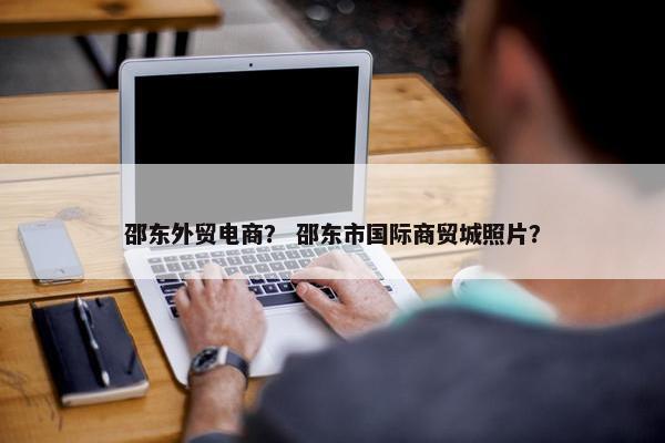 邵东外贸电商？ 邵东市国际商贸城照片？