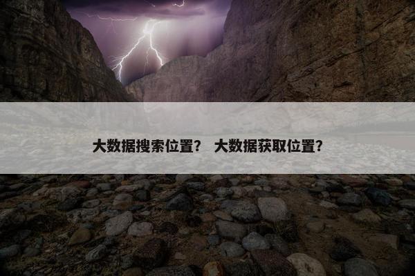 大数据搜索位置？ 大数据获取位置？