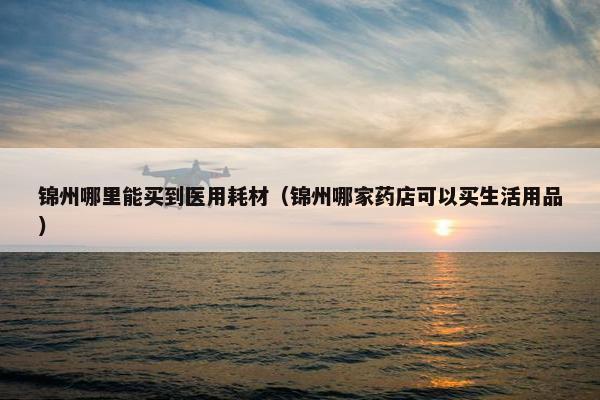 锦州哪里能买到医用耗材（锦州哪家药店可以买生活用品）