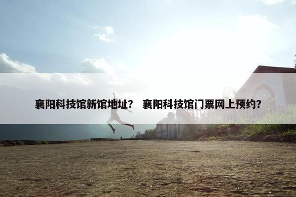 襄阳科技馆新馆地址？ 襄阳科技馆门票网上预约？