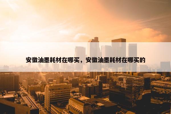 安徽油墨耗材在哪买，安徽油墨耗材在哪买的