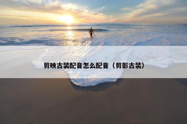 剪映古装配音怎么配音（剪影古装）