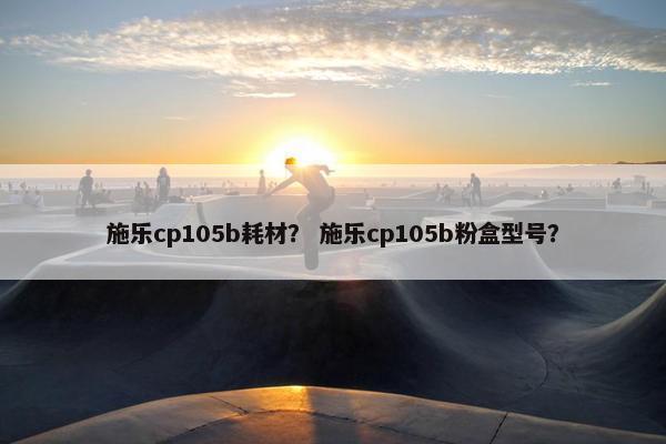 施乐cp105b耗材？ 施乐cp105b粉盒型号？