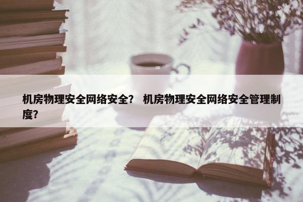 机房物理安全网络安全？ 机房物理安全网络安全管理制度？