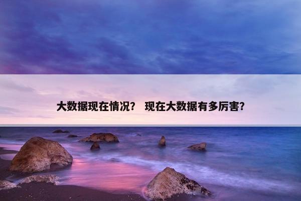 大数据现在情况？ 现在大数据有多厉害？
