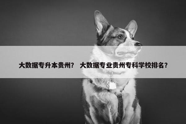 大数据专升本贵州？ 大数据专业贵州专科学校排名？