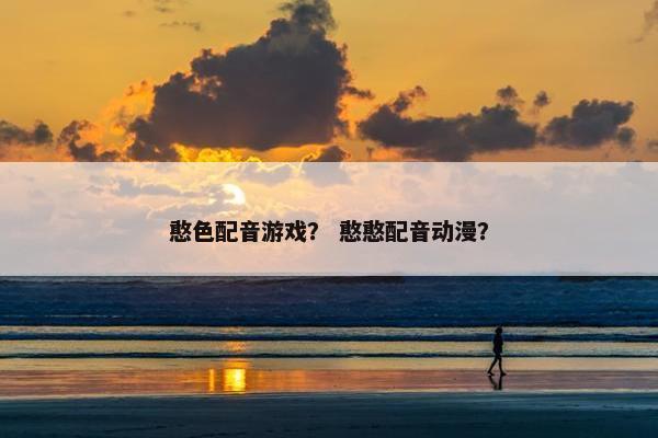 憨色配音游戏？ 憨憨配音动漫？