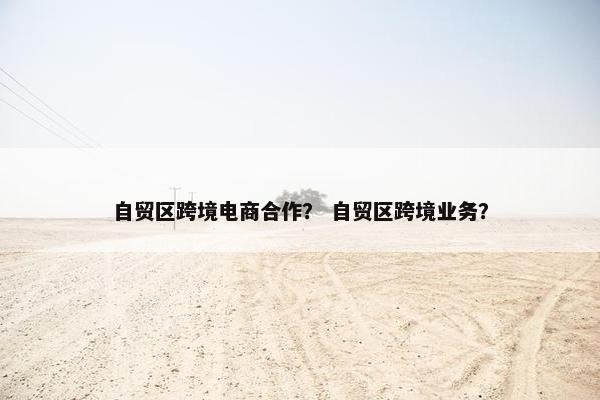 自贸区跨境电商合作？ 自贸区跨境业务？