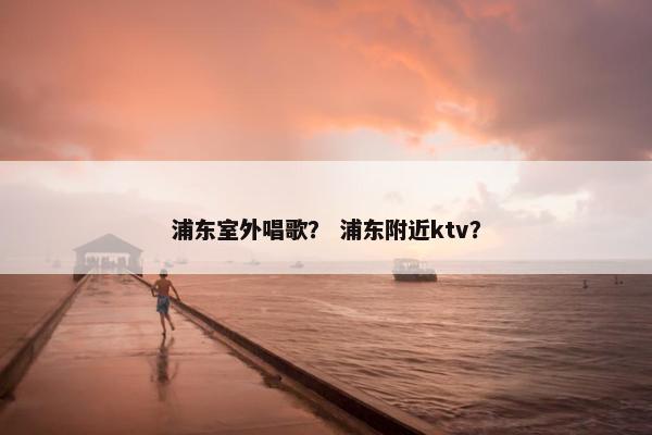 浦东室外唱歌？ 浦东附近ktv？
