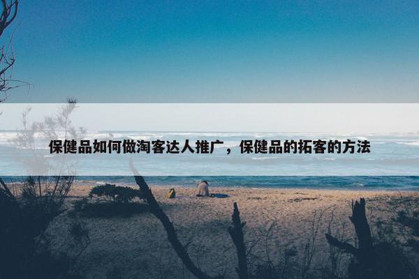 保健品如何做淘客达人推广，保健品的拓客的方法