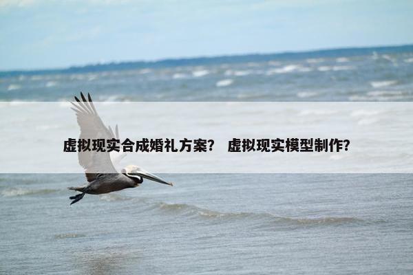 虚拟现实合成婚礼方案？ 虚拟现实模型制作？