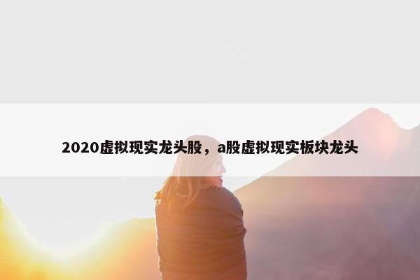2020虚拟现实龙头股，a股虚拟现实板块龙头