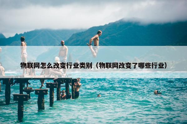 物联网怎么改变行业类别（物联网改变了哪些行业）