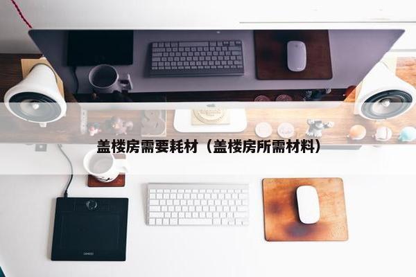 盖楼房需要耗材（盖楼房所需材料）
