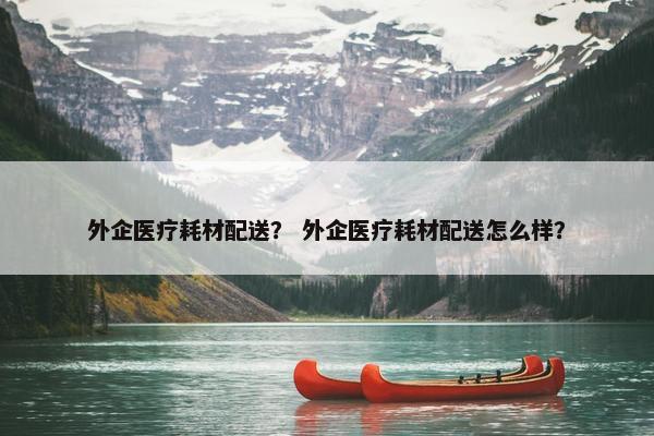 外企医疗耗材配送？ 外企医疗耗材配送怎么样？