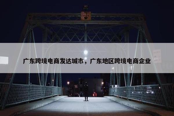 广东跨境电商发达城市，广东地区跨境电商企业