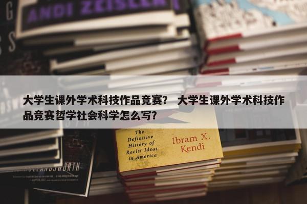 大学生课外学术科技作品竞赛？ 大学生课外学术科技作品竞赛哲学社会科学怎么写？