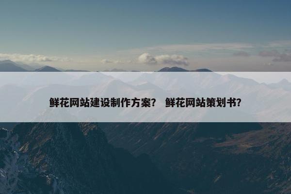 鲜花网站建设制作方案？ 鲜花网站策划书？
