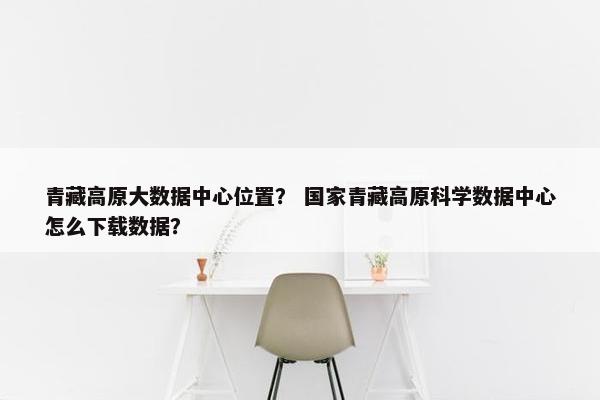 青藏高原大数据中心位置？ 国家青藏高原科学数据中心怎么下载数据？