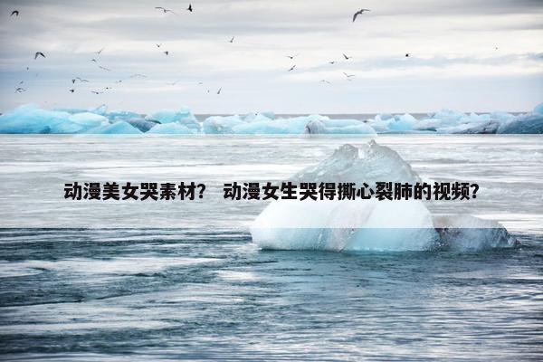 动漫美女哭素材？ 动漫女生哭得撕心裂肺的视频？