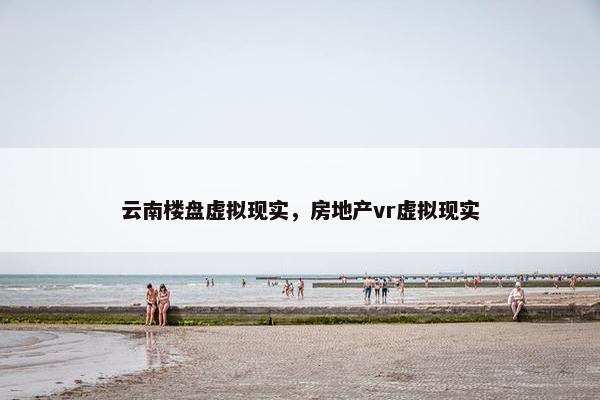 云南楼盘虚拟现实，房地产vr虚拟现实