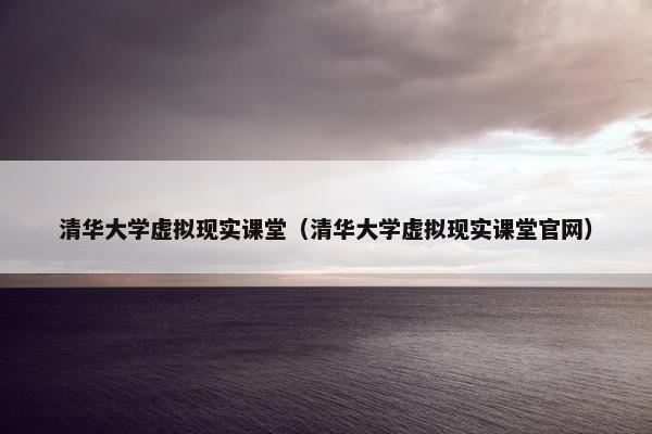 清华大学虚拟现实课堂（清华大学虚拟现实课堂官网）