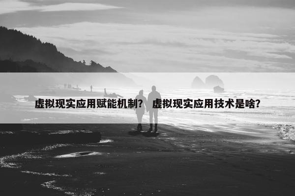 虚拟现实应用赋能机制？ 虚拟现实应用技术是啥？