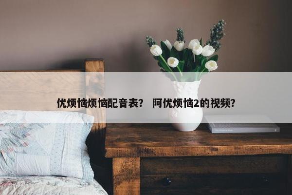 优烦恼烦恼配音表？ 阿优烦恼2的视频？