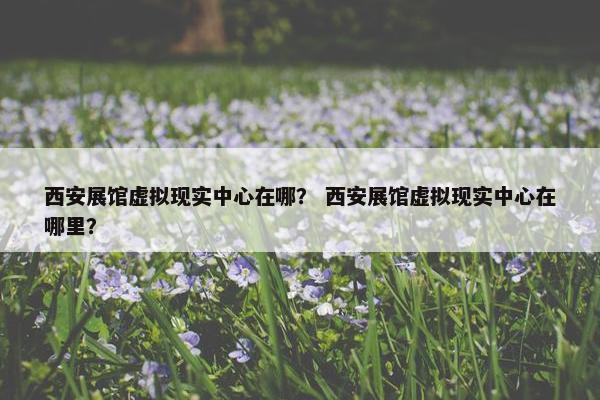 西安展馆虚拟现实中心在哪？ 西安展馆虚拟现实中心在哪里？