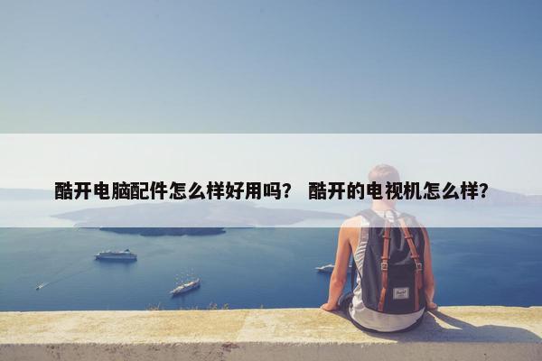 酷开电脑配件怎么样好用吗？ 酷开的电视机怎么样？