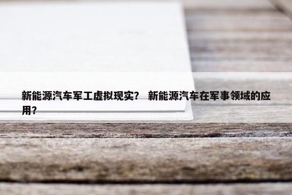 新能源汽车军工虚拟现实？ 新能源汽车在军事领域的应用？