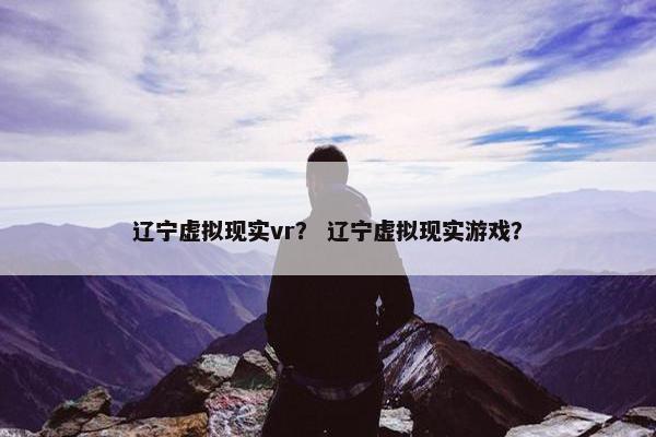辽宁虚拟现实vr？ 辽宁虚拟现实游戏？