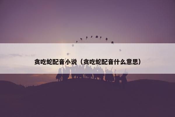 贪吃蛇配音小说（贪吃蛇配音什么意思）