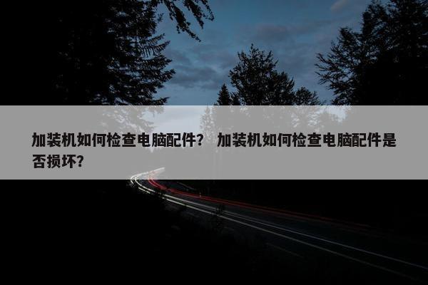 加装机如何检查电脑配件？ 加装机如何检查电脑配件是否损坏？