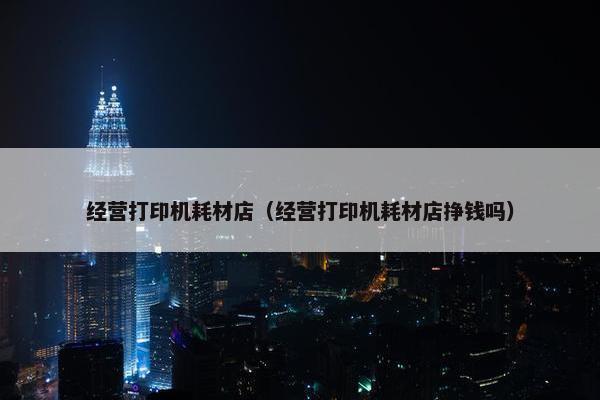 经营打印机耗材店（经营打印机耗材店挣钱吗）