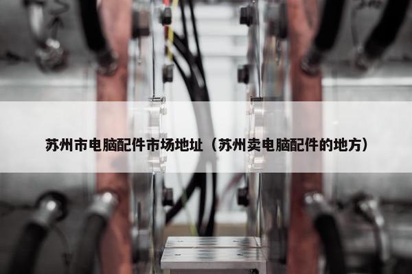 苏州市电脑配件市场地址（苏州卖电脑配件的地方）